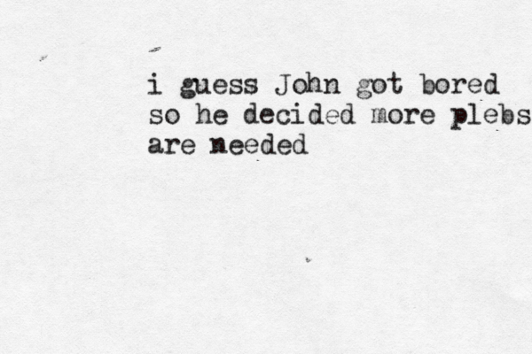 i guess John got bored so he decided more plebs are needed