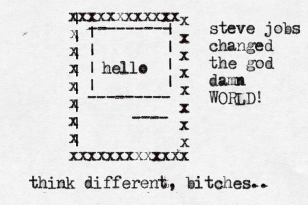 xxxxxxxxxxxx x x x x x x x xxxxxxxxxxxxx x x x x x x x x ---- --------- --------- | | | | | | | | | | | | | | | | hello steve jobs changed the god damn WORLD! think different, bitches..