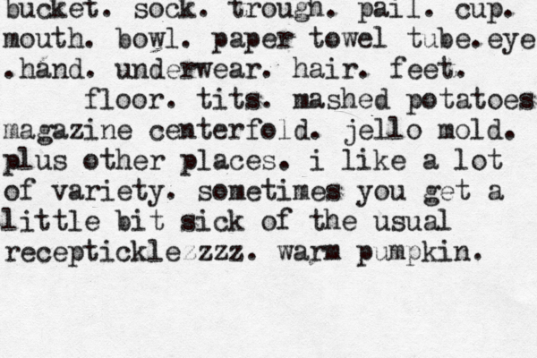 bucket. sock. trough . pail. cup. mouth. bowl. paper towel tube.eye .hand. underwear. hair. feet. floor. tits. mashed potatoes magazine centerfold. jello mold. plus other places. i like a lot of variety. sometimes you get a little bit sick of the usual recepticklezzzz. warm pumpkin.