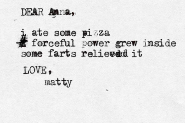 DEAR Anna, i ate some pizza a forceful power grew inside some farts relieed ved it d e LOVE matty , - - - _ # # #