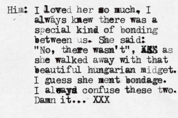 Him: I loved her so much, . I always knew there was a special kind of bonding between us. She said: "No, there wasn't", ad S S XXX as she walked away with that beautiful hungarian midget. I guess she ment bondage. I aleayd e w s s confuse these two. Damn it. .. XX