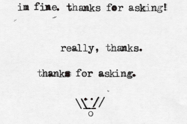 im fine . thanks for asking! really, thanks. thanks for asking. .. __ // \\ o