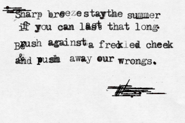 — – ___ _____ __ . __ _ Sharp bre eeze staythe summer _ _ if f you can last that long ast . Be r r rush against a frec kled cheek and & p p push sh away our wrongs. . ________ __ ___ __ _ ____ __ ______ __ ___ ___ _ _ _____ / / / /// ..... ______