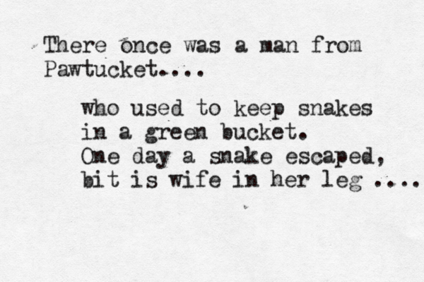 There once was a man from Pawtucket.. who used to keep snakes in a green bucket. One day a snake escaped, bit is wife in her leg ....