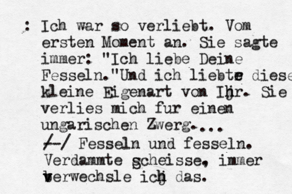 : Ich war so verliebt. Vom ersten Moment an. Sie sagte immer : "Ich liebe Deine Fesseln."Und ich liebtr e e diese kleine Eigenart von Ijr h h . Sie verlies mich für u einen ungarischen Zwerg. ... / --/ Fesseln und fesseln. Verdammte scheisse. , immer berwechsle v v v icj d h h h as. S