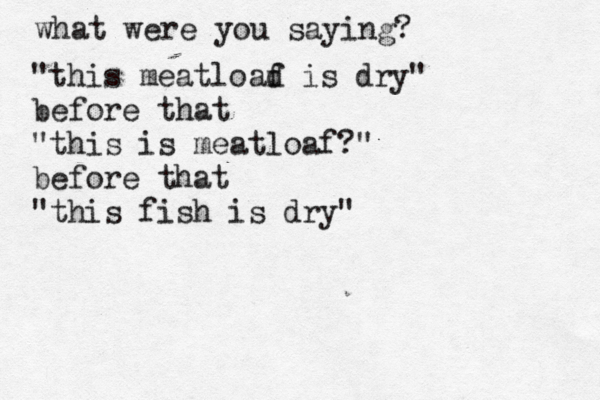 what were you saying? "this meatload f is dry" before that "this is meatloaf?" before that "this fish is dry
