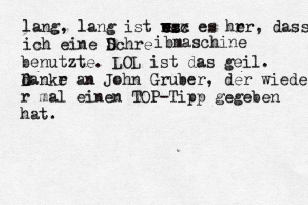 lang, lang ist rs es e e wcc xxx es hrr e , dass ich eine Dchre S ibmaschine benutzte . LOL ist das geil . d Dankr e an John Gruber , der wieder r ma l einen TOP-Tipp gegeben hat