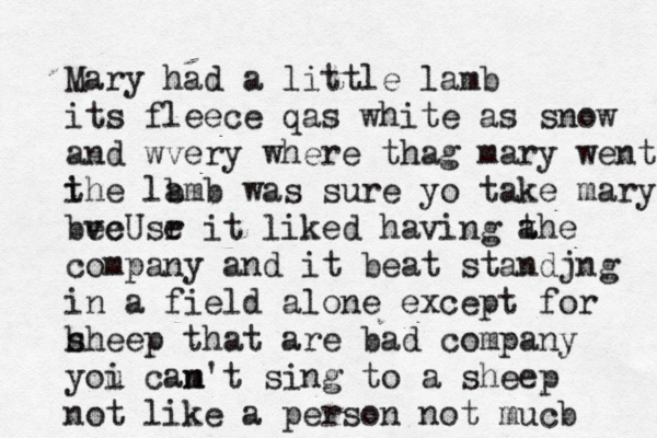 Mary had a little lamb its fleece qas white as snow and wvery where thag mary went i the la bmb was sure yo take mary bve ecUsr e it liked having a the company and it beat standjng in a field alone except for h sheep that are bad company yoi u cam n't sing to a sheep not like a person not mucb