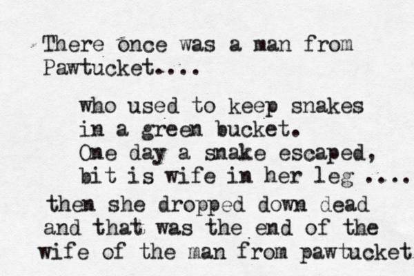 There once was a man from Pawtucket.. who used to keep snakes in a green bucket. One day a snake escaped, bit is wife in her leg ... then she dropped down dead and that was the end of the wife of the man from pawtucket