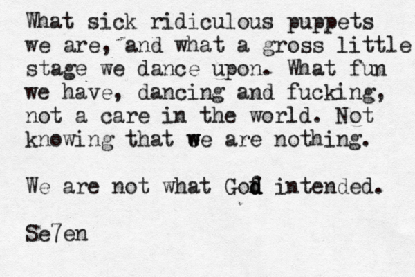 What sick ridiculous puppets we are, and what a gross little stage we dance upon. What fun we have, dancing and fucking, not a care in the world . Not knowing that e w we are nothing. We are not what Gof d d d d intended. Se7e