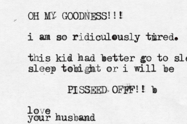 OH MY GOODNESS!!! i am so ridiculously tured i . this kid had better go to s le sleep tobight or i will be PISSEED OFFF!! b love your husban