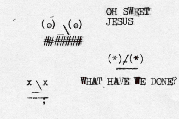 (o) (o) \ _ ####### ^ ^ ^ (*) (*) / - ~~~ ---- x x \ _ ---- ; OH SWEET JESUS WHAT HAVE WE DONE?