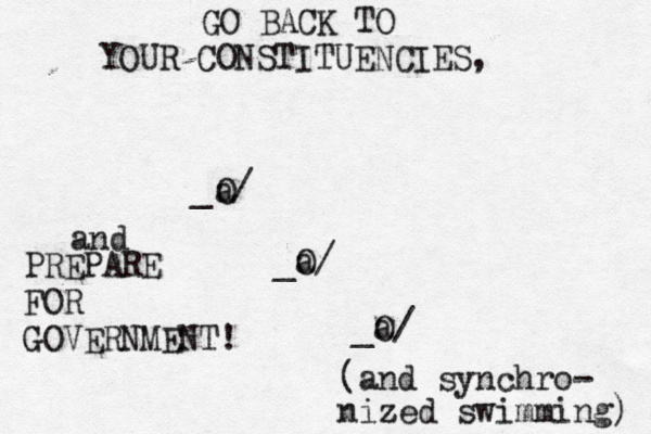 _@/ O a _O/ a _O/ GO BACK TO YOUR CONSTITUENCIES, and PREPARE FOR GOVERNMENT (and synchro- nized swimming)