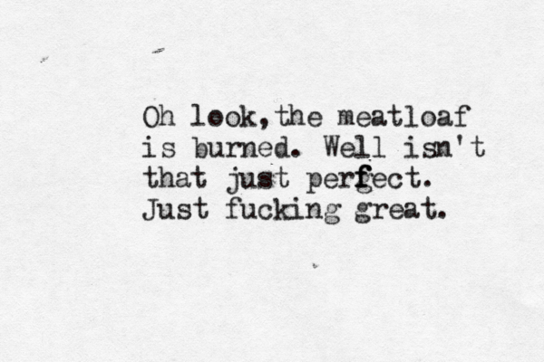 Oh look,the meatloaf is burned. Well isn't that just perg f f fect. Just fucking great.