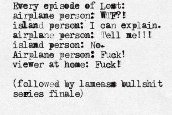 Every episode of Lost: airplane person: WTF?! island person: I can explain. airplane person: Tell me!!! island person: No. Airplane person: Fuck' ! viewer at home: Fuck! (followed by lameass bullshit see r r r ries finale