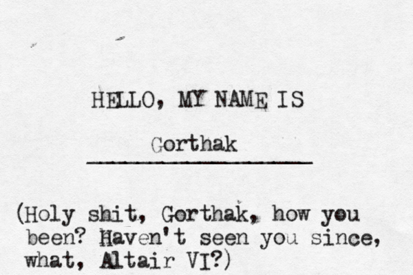 HELLO, MY NAME IS _________________ Gortha Holy shit, Gorthak, how you been? haven H 't seen you since, what, Altair VI?) (