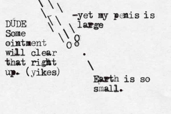 . \ Earth is so small O \ \ \ \ \ \ O o \ \ \ -yet my penis is lar DUDE Some ointment will clear that rigt ht h up . (yikes)