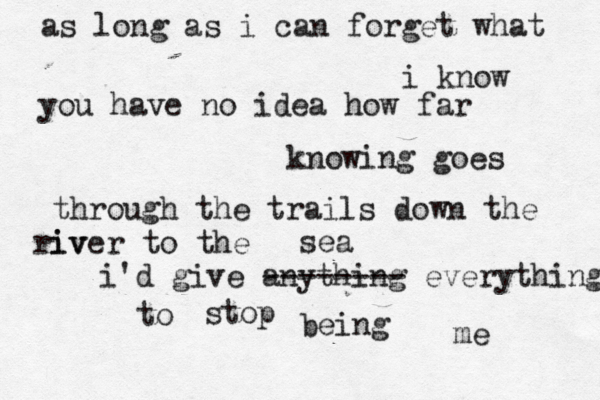 as long as i can forget what i know you have no idea how far knowing goes through the trails down the iv river to the sea i'd give anything -------- everything to stop being me