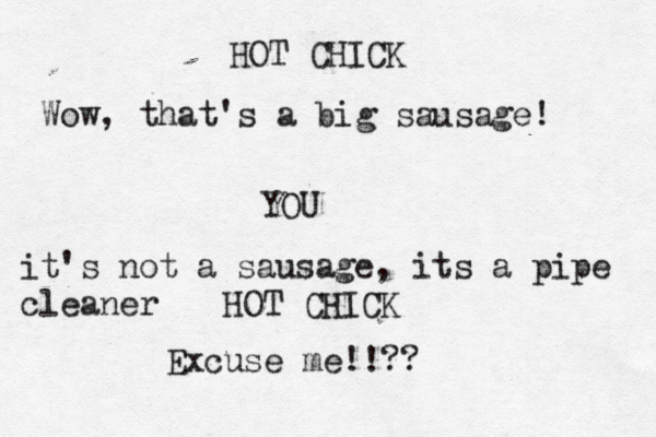 HOT CHICK Wow, that's a big sausage! YOU HOT CHICK Excuse me!!? it's not a sausage , its a pipe cleane