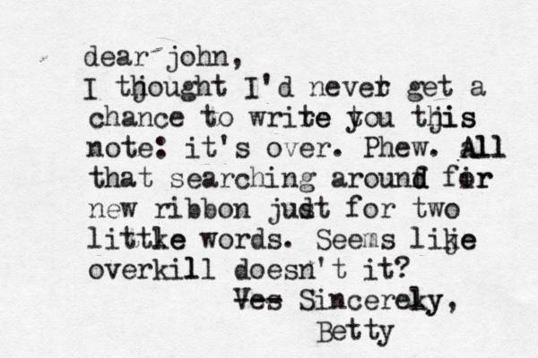 dear john, I tjought h I'd nevet r get a chance to wrire te t you tjis his note: it's over. Phew. all A All that searching arounf d d fir or new ribbon judt s for two littke le words. Seems lije ke overkil ll doesn't it ? Ves --- Sincereky ly, Bett