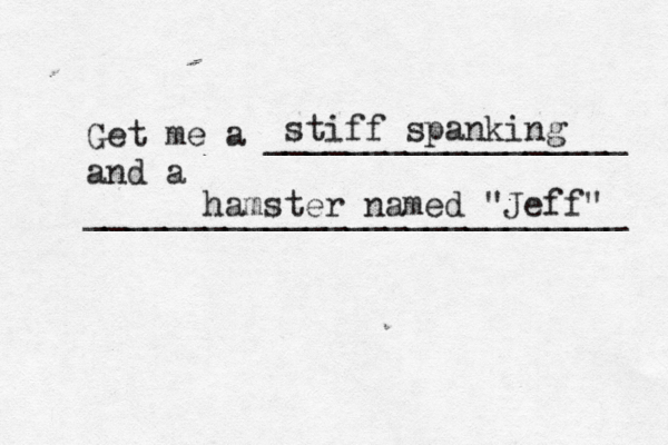 Get me a __________________ and a __________________________ stiff spanking hamster named "Jeff"