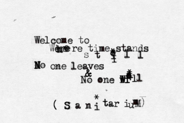 Welcome to Were h h e e e re time stands s t o i l l M N N No one leaves & & & No one l w W Wi i o o o l ll • • * * * + * * * I ( S S a n i t t ar i u m M) *