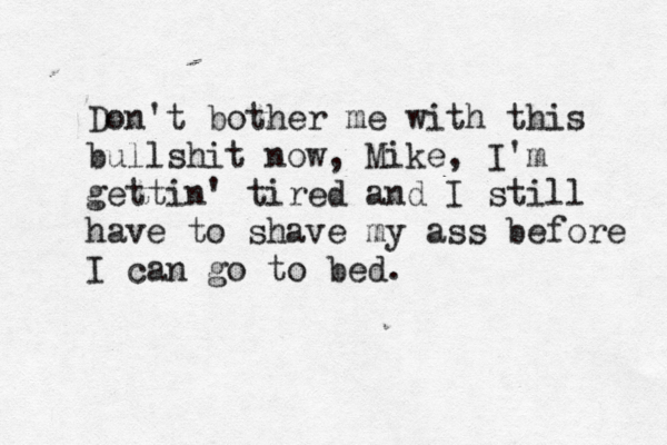 Don't bother me with this bullshit now, Mike, I'm gettin' tired and I still have to shave my ass before I can go to bed.