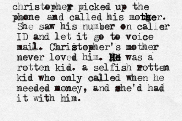 christophey r r picked up the pho and called his morge t th her. She saw his number on caller ID and let it go to voice mail. Chrii s stopher's mother never loved him. he was a HH H He e rotten kid. a selfish rotten kid who only called when he needed money, and she'd had it with him