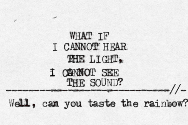 WHAT IF I CANNOT HEAR RH THE LIGHT, i I CO ANNOT SEE THE SOUND Well, can you taste the rainbow? -----------------------------//-