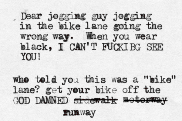 Dear jogging guy jogging in the bike lane going the wrong way. When you wear black, I CAN'T FUCKIBG SEE YO who told you this was a "bike" l lane? get your bike off the GOD DAMNED sidewal -------- motorwa ------- -------- ------- runway