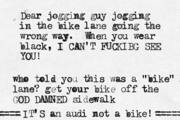 Dear jogging guy jogging in the bike lane going the wrong way. When you wear black, I CAN'T FUCKIBG SEE YO who told you this was a "bike" l lane? get your bike off the GOD DAMNED sidewal IT'S an audi not a bike! ===== ===