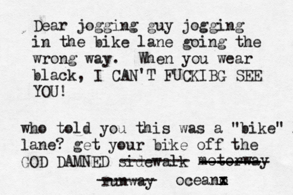 Dear jogging guy jogging in the bike lane going the wrong way. When you wear black, I CAN'T FUCKIBG SEE YO who told you this was a "bike" l lane? get your bike off the GOD DAMNED sidewal -------- motorwa ------- -------- ------- runwa ------- oceano x x x x