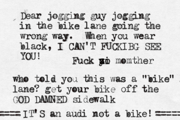 Dear jogging guy jogging in the bike lane going the wrong way. When you wear black, I CAN'T FUCKIBG SEE YO who told you this was a "bike" l lane? get your bike off the GOD DAMNED sidewal IT'S an audi not a bike! ===== == Fuck z u yi o momther