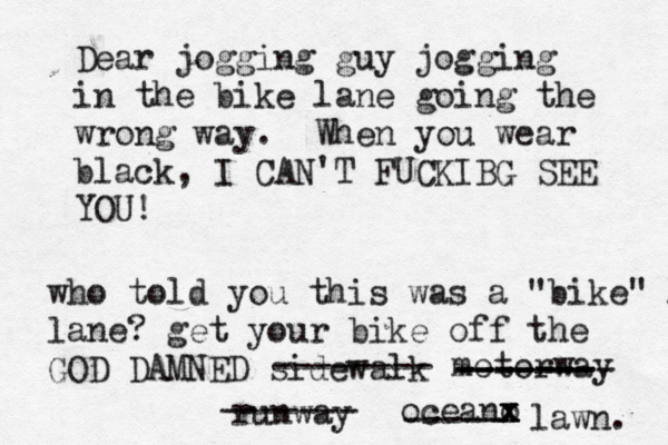 Dear jogging guy jogging in the bike lane going the wrong way. When you wear black, I CAN'T FUCKIBG SEE YO who told you this was a "bike" l lane? get your bike off the GOD DAMNED sidewal -------- motorwa ------- -------- ------- runwa ------- oceano x x x ----- lawn.