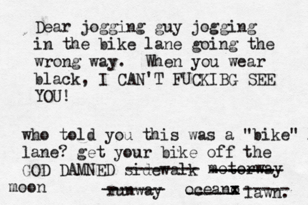 Dear jogging guy jogging in the bike lane going the wrong way. When you wear black, I CAN'T FUCKIBG SEE YO who told you this was a "bike" l lane? get your bike off the GOD DAMNED sidewal -------- motorwa ------- -------- ------- runwa ------- oceano x x x ----- lawn ----- moo
