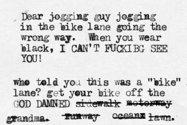Dear jogging guy jogging in the bike lane going the wrong way. When you wear black, I CAN'T FUCKIBG SEE YO who told you this was a "bike" l lane? get your bike off the GOD DAMNED sidewal -------- motorwa ------- -------- ------- runwa ------- oceano x x x ----- lawn ---- grandma.