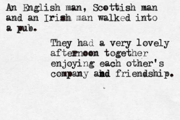 An English man, Scottish man and an Irish man walked into a pu The y had a very lovely afternoon together enjoying each other's company abd n n n nd friendship.