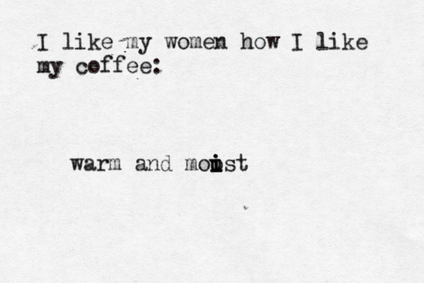 I like my women how I like my coffe warm and moust i o i i