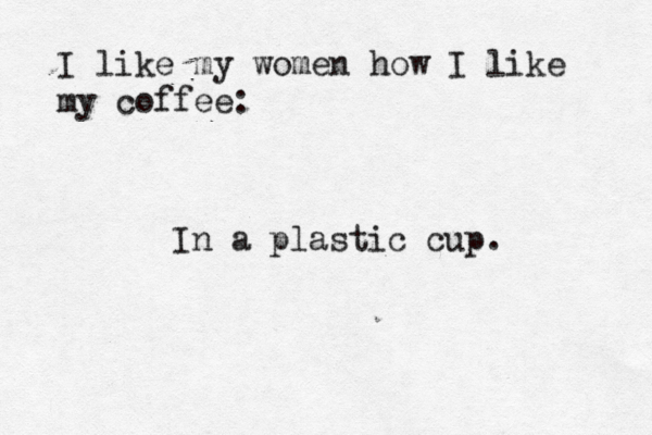 I like my women how I like my coffe In a plastic cup