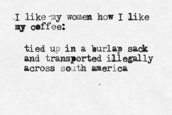 I like my women how I like my coffe tied up in a burlap sack and transported illegally across south americ
