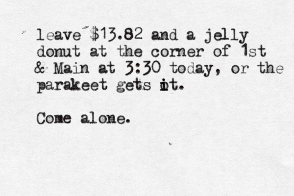 leave $13.82 and a jelly donut at the corner of 1st & Main at 3:30 today, or the parakeet gets o i it. Come alone.
