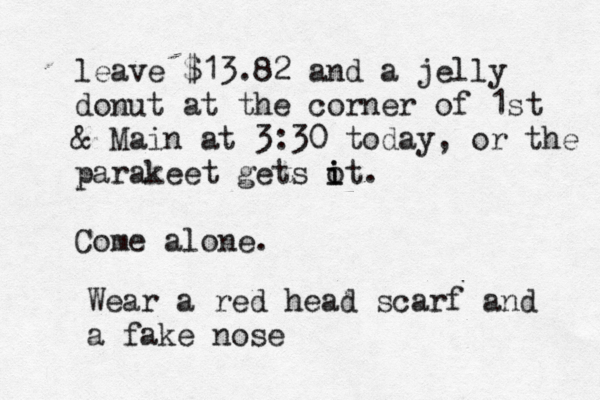 leave $13.82 and a jelly donut at the corner of 1st & Main at 3:30 today, or the parakeet gets o i it. Come alone Wear a red head scarf and a fake nos