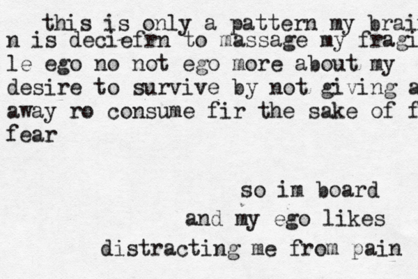 this is only a pattern my brain n is deciefrn to massage my fragi le ego no not ego more about my desire to survive by not giving anything away away ro consume fir the sake of fear fear so im board and my ego likes distracting me from pain