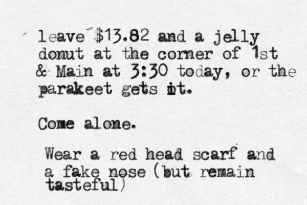 leave $13.82 and a jelly donut at the corner of 1st & Main at 3:30 today, or the parakeet gets o i it. Come alone Wear a red head scarf and a fake no (but remain tasteful
