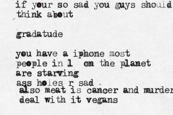 if your so sad you guys should think about gradatude you have a iphone most people in l on the planet are starving ass holes r sad also meat is cancer and murder deal with it vegan