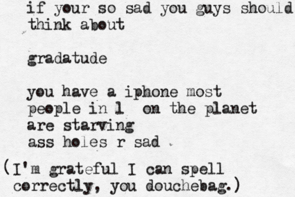 if your so sad you guys should think about gradatude you have a iphone most people in l on the planet are starving ass holes r s I'm grateful I can spell correctly, you douchebag.) (