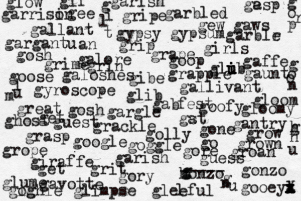 golly gee giraffe honzo g g ----- gonzo girls galore goose gallivant gosh gallant goofy garbled gyroscope gavotte gantry gibe glib grackle great goop gew gaws gypsy gypsum gleeful garish go get ghost gab fest gargantu an glow gory get grow grown groan gaffe glib u u i grasp grip gripe gosh gore gooeya x x x l z x X grin google gst a glimpse grime glume gloom gloomy galoshes l ge asp garish garrisi on garblr e gargle grope gogh ighle goggle grape grapple gif g i l t g o o n g o r p l u m gone grit guess guest gaunt g n u h g n u