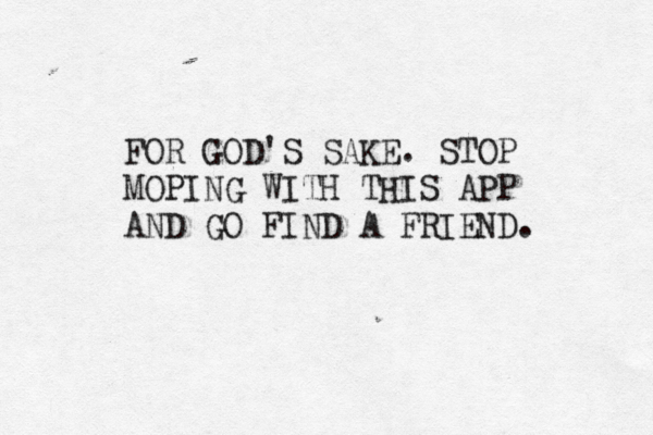 FOR GOD'S SAKE. STOP MOPING WITH THIS APP AND GO FIND A FRIEND.