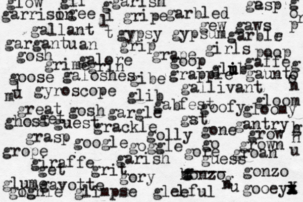 golly gee giraffe honzo g g ----- gonzo girls galore goose gallivant gosh gallant goofy garbled gyroscope gavotte gantry gibe glib grackle great goop gew gaws gypsy gypsum gleeful garish go get ghost gab fest gargantu an glow gory get grow grown groan gaffe glib u u i grasp grip gripe gosh gore gooeya x x x l z x X grin google gst a glimpse grime glume gloom gloomy galoshes l ge asp garish garrisi on garblr e gargle grope gogh ighle goggle grape grapple gif g i l t g o o n g o r p l u m gone grit guess guest gaunt g n u h g n poop