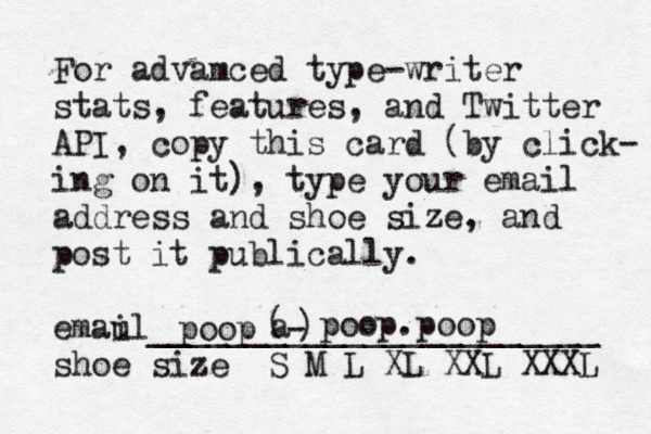 For advamced type-writer stats, features, and Twitter API, copy this card (by click- ing on it), type your email address and shoe size, and post it publically. emau il_______________________ shoe size S M L XL XXL XXX poop@ a - ) ( poop.poop